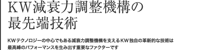 KW減衰力調整機構の最先端技術 KWテクノロジーの中心でもある減衰力調整機構を支えるKW独自の革新的な技術は最高のパフォーマンスを生み出す重要なファクターです